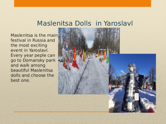 Maslenitsa Dolls in Yaroslavl Maslenitsa is the main festival in Russia and the most exciting event in Yaroslavl. Every year peple can go to Domansky park and walk among beautiful Maslenitsa dolls and choose the best one. 