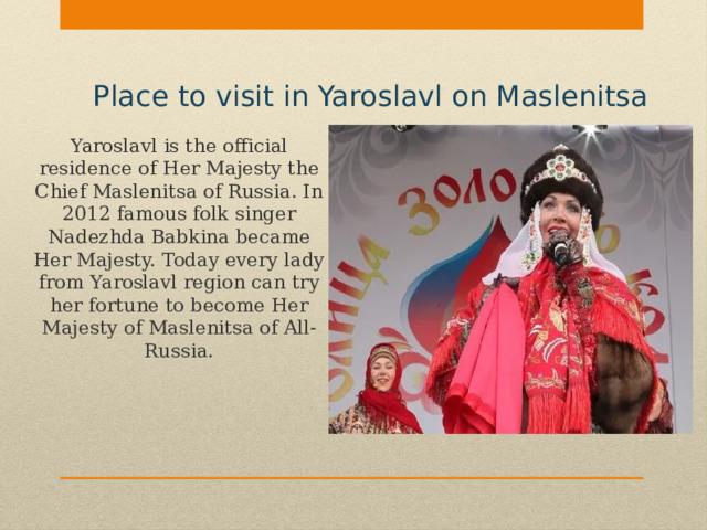 Place to visit in Yaroslavl on Maslenitsa Yaroslavl is the official residence of Her Majesty the Chief Maslenitsa of Russia. In 2012 famous folk singer Nadezhda Babkina became Her Majesty. Today every lady from Yaroslavl region can try her fortune to become Her Majesty of Maslenitsa of All-Russia. 