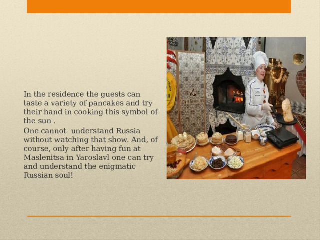 In the residence the guests can taste a variety of pancakes and try their hand in cooking this symbol of the sun . One cannot understand Russia without watching that show. And, of course, only after having fun at Maslenitsa in Yaroslavl one can try and understand the enigmatic Russian soul! 