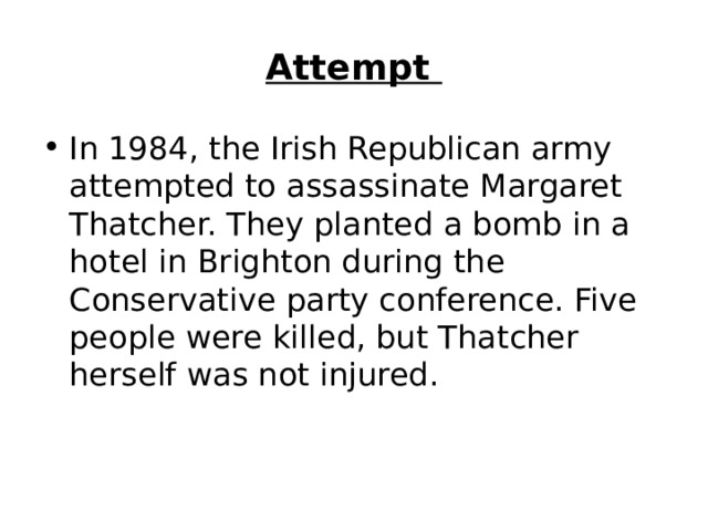 Attempt  In 1984, the Irish Republican army attempted to assassinate Margaret Thatcher. They planted a bomb in a hotel in Brighton during the Conservative party conference. Five people were killed, but Thatcher herself was not injured.   