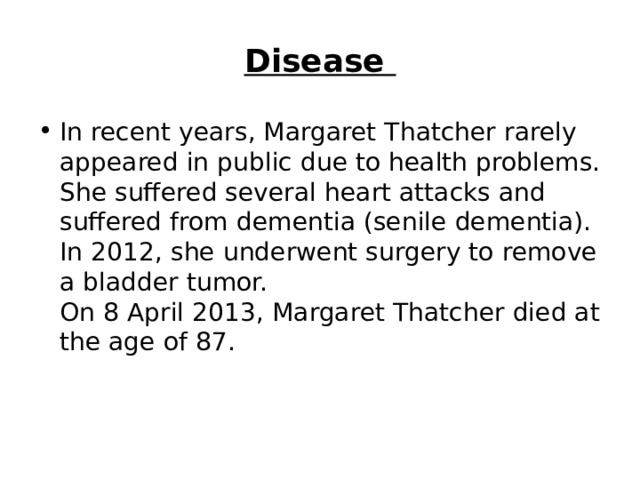 Disease  In recent years, Margaret Thatcher rarely appeared in public due to health problems. She suffered several heart attacks and suffered from dementia (senile dementia). In 2012, she underwent surgery to remove a bladder tumor.   On 8 April 2013, Margaret Thatcher died at the age of 87. 