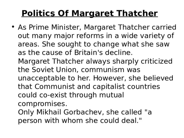 Politics Of Margaret Thatcher   As Prime Minister, Margaret Thatcher carried out many major reforms in a wide variety of areas. She sought to change what she saw as the cause of Britain's decline.   Margaret Thatcher always sharply criticized the Soviet Union, communism was unacceptable to her. However, she believed that Communist and capitalist countries could co-exist through mutual compromises.   Only Mikhail Gorbachev, she called 