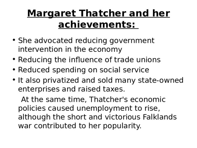 Margaret Thatcher and her achievements:  She advocated reducing government intervention in the economy  Reducing the influence of trade unions  Reduced spending on social service It also privatized and sold many state-owned enterprises and raised taxes.   At the same time, Thatcher's economic policies caused unemployment to rise, although the short and victorious Falklands war contributed to her popularity. 