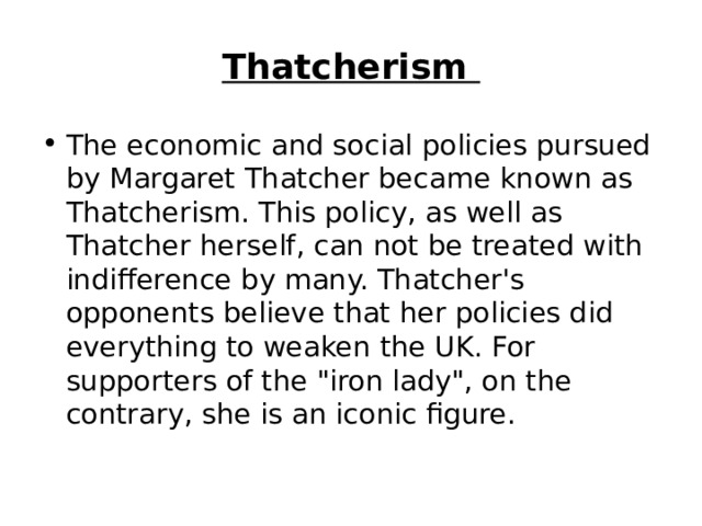 Thatcherism  The economic and social policies pursued by Margaret Thatcher became known as Thatcherism. This policy, as well as Thatcher herself, can not be treated with indifference by many. Thatcher's opponents believe that her policies did everything to weaken the UK. For supporters of the 
