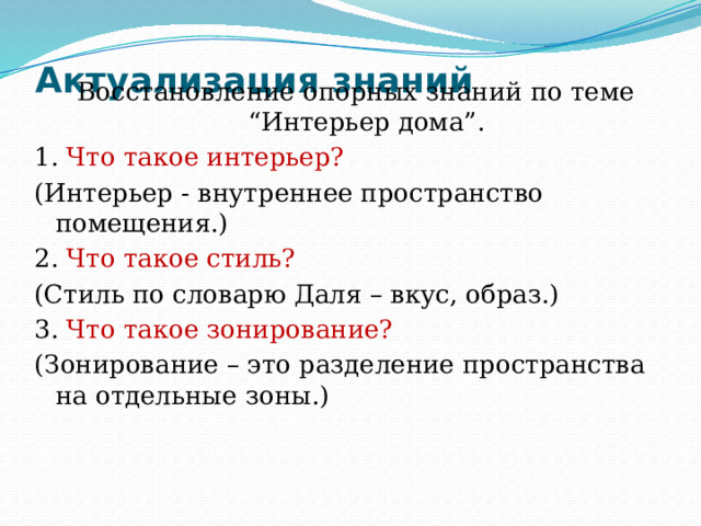 Актуализация знаний   Восстановление опорных знаний по теме “Интерьер дома”. 1. Что такое интерьер? (Интерьер - внутреннее пространство помещения.) 2. Что такое стиль? (Стиль по словарю Даля – вкус, образ.) 3. Что такое зонирование? (Зонирование – это разделение пространства на отдельные зоны.) 