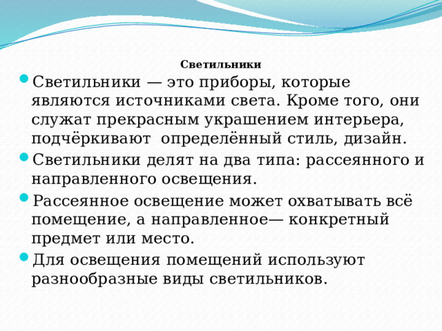  Светильники   Светильники — это приборы, которые являются источниками света. Кроме того, они служат прекрасным украшением интерьера, подчёркивают определённый стиль, дизайн. Светильники делят на два типа: рассеянного и направленного освещения. Рассеянное освещение может охватывать всё помещение, а направленное— конкретный предмет или место. Для освещения помещений используют разнообразные виды светильников. 