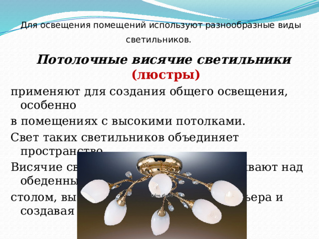 Для освещения помещений используют разнообразные виды светильников.  Потолочные висячие светильники (люстры) применяют для создания общего освещения, особенно в помещениях с высокими потолками. Свет таких светильников объединяет пространство. Висячие светильники часто устанавливают над обеденным столом, выделяя этот фрагмент интерьера и создавая уют. 