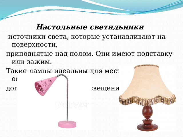 Настольные светильники  источники света, которые устанавливают на поверхности, приподнятые над полом. Они имеют подставку или зажим. Такие лампы идеальны для местного освещения как дополнение к общему освещению. 