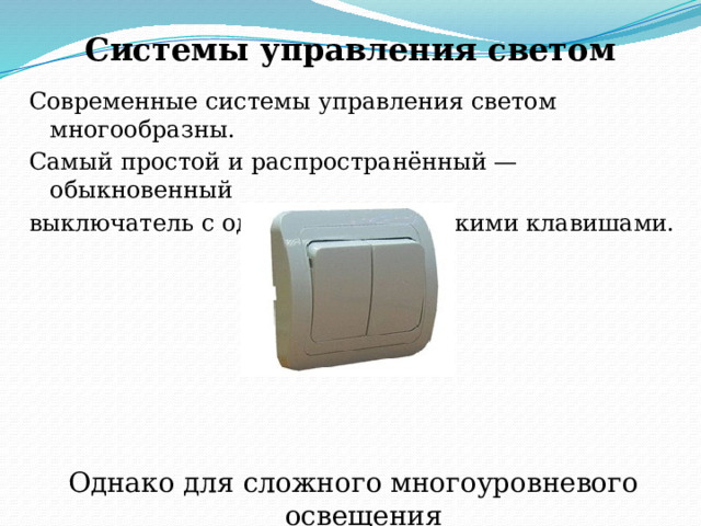 Системы управления светом   Современные системы управления светом многообразны. Самый простой и распространённый — обыкновенный выключатель с одной или несколькими клавишами. Однако для сложного многоуровневого освещения только выключателей мало. 