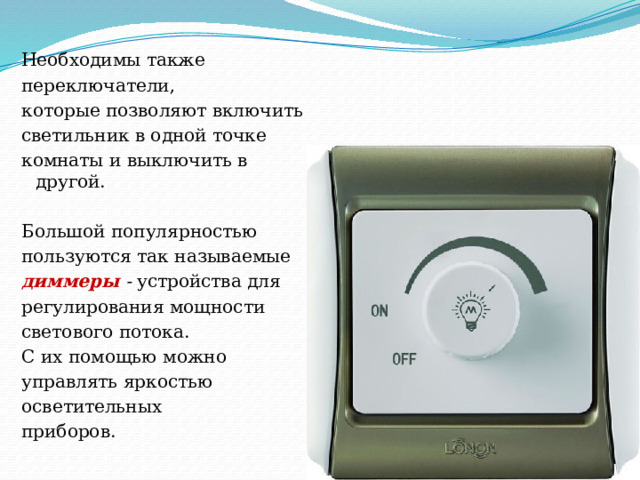 Необходимы также переключатели, которые позволяют включить светильник в одной точке комнаты и выключить в другой. Большой популярностью пользуются так называемые диммеры - устройства для регулирования мощности светового потока. С их помощью можно управлять яркостью осветительных приборов.   