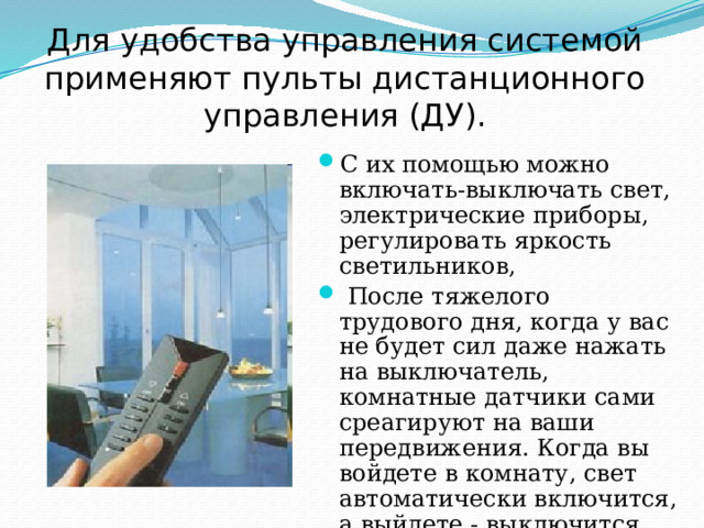 Для удобства управления системой применяют пульты дистанционного управления (ДУ). С их помощью можно включать-выключать свет, электрические приборы, регулировать яркость светильников,  После тяжелого трудового дня, когда у вас не будет сил даже нажать на выключатель, комнатные датчики сами среагируют на ваши передвижения. Когда вы войдете в комнату, свет автоматически включится, а выйдете - выключится 