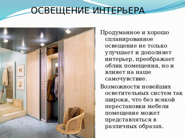ОСВЕЩЕНИЕ ИНТЕРЬЕРА   Продуманное и хорошо спланированное освещение не только улучшает и дополняет интерьер, преображает облик помещения, но и влияет на наше самочувствие. Возможности новейших осветительных систем так широки, что без всякой перестановки мебели помещение может представляться в различных образах. 