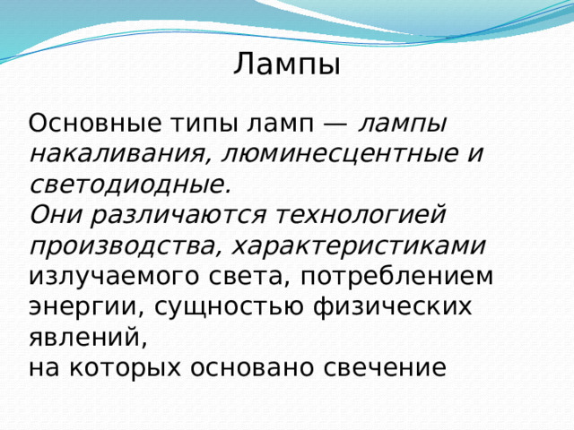 Лампы   Основные типы ламп — лампы накаливания, люминесцентные и светодиодные. Они различаются технологией производства, характеристиками излучаемого света, потреблением энергии, сущностью физических явлений, на которых основано свечение 