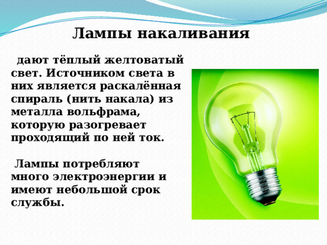 Лампы накаливания  дают тёплый желтоватый свет. Источником света в них является раскалённая спираль (нить накала) из металла вольфрама, которую разогревает проходящий по ней ток.   Лампы потребляют  много электроэнергии и имеют небольшой срок службы.   