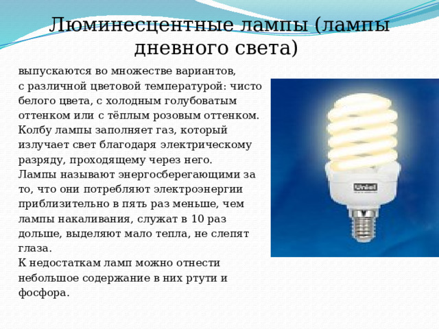 Люминесцентные лампы (лампы дневного света) выпускаются во множестве вариантов, с различной цветовой температурой: чисто белого цвета, с холодным голубоватым оттенком или с тёплым розовым оттенком. Колбу лампы заполняет газ, который излучает свет благодаря электрическому разряду, проходящему через него. Лампы называют энергосберегающими за то, что они потребляют электроэнергии приблизительно в пять раз меньше, чем лампы накаливания, служат в 10 раз дольше, выделяют мало тепла, не слепят глаза. К недостаткам ламп можно отнести небольшое содержание в них ртути и фосфора. 
