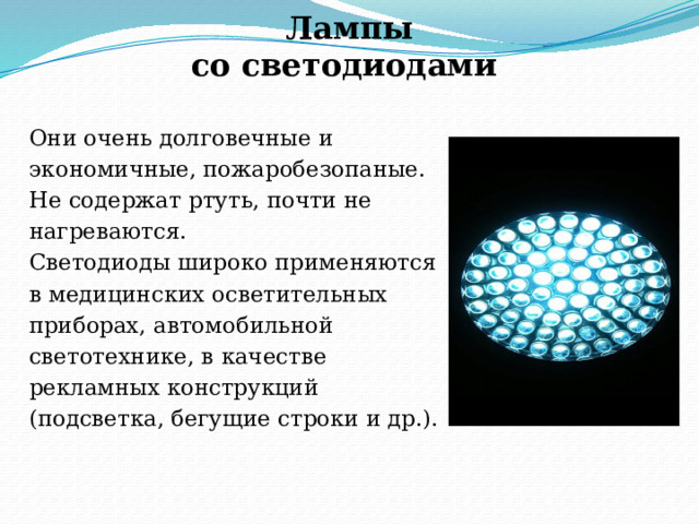 Лампы  со светодиодами Они очень долговечные и экономичные, пожаробезопаные. Не содержат ртуть, почти не нагреваются. Светодиоды широко применяются в медицинских осветительных приборах, автомобильной светотехнике, в качестве рекламных конструкций (подсветка, бегущие строки и др.). 