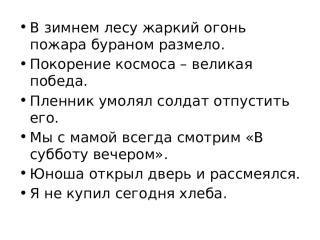 В зимнем лесу жаркий огонь пожара бураном размело. Покорение космоса – великая победа. Пленник умолял солдат отпустить его. Мы с мамой всегда смотрим «В субботу вечером». Юноша открыл дверь и рассмеялся. Я не купил сегодня хлеба. 