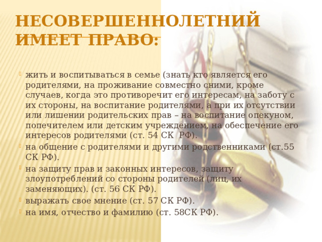 Несовершеннолетний имеет право: жить и воспитываться в семье (знать кто является его родителями, на проживание совместно сними, кроме случаев, когда это противоречит его интересам, на заботу с их стороны, на воспитание родителями, а при их отсутствии или лишении родительских прав – на воспитание опекуном, попечителем или детским учреждением, на обеспечение его интересов родителями (ст. 54 СК РФ). на общение с родителями и другими родственниками (ст.55 СК РФ). на защиту прав и законных интересов, защиту злоупотреблений со стороны родителей (лиц, их заменяющих). (ст. 56 СК РФ). выражать свое мнение (ст. 57 СК РФ). на имя, отчество и фамилию (ст. 58СК РФ). 