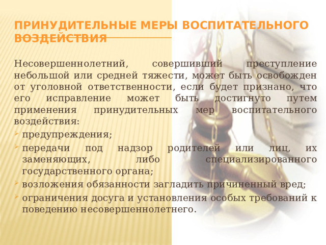 Принудительные меры воспитательного воздействия Несовершеннолетний, совершивший преступление небольшой или средней тяжести, может быть освобожден от уголовной ответственности, если будет признано, что его исправление может быть достигнуто путем применения принудительных мер воспитательного воздействия: предупреждения; передачи под надзор родителей или лиц, их заменяющих, либо специализированного государственного органа; возложения обязанности загладить причиненный вред; ограничения досуга и установления особых требований к поведению несовершеннолетнего. 