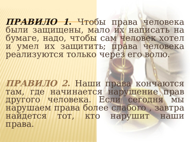  Правило 1 . Чтобы права человека были защищены, мало их написать на бумаге, надо, чтобы сам человек хотел и умел их защитить; права человека реализуются только через его волю.  Правило 2 . Наши права кончаются там, где начинается нарушение прав другого человека. Если сегодня мы нарушаем права более слабого , завтра найдется тот, кто нарушит наши права. 
