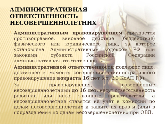 Административная ответственность несовершеннолетних Административным правонарушением признается противоправное, виновное действие (бездействие) физического или юридического лица, за которое установлена Административным кодексом РФ или законами субъекта Российской Федерации административная ответственность. Административной ответственности подлежит лицо, достигшее к моменту совершения административного правонарушения возраста 16 лет (ст. 2.3 КоАП РФ). За правонарушения, совершенные несовершеннолетними до 16 лет , несут ответственность родители или иные законные представители, а несовершеннолетние ставятся на учет в комиссии по делам несовершеннолетних и защите их прав и (или) в подразделения по делам несовершеннолетних при ОВД. 