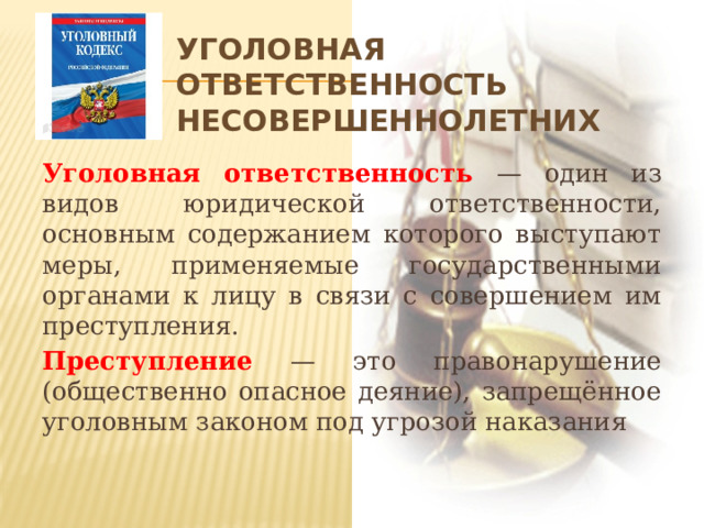 Уголовная ответственность несовершеннолетних Уголовная ответственность — один из видов юридической ответственности, основным содержанием которого выступают меры, применяемые государственными органами к лицу в связи с совершением им преступления. Преступление — это правонарушение (общественно опасное деяние), запрещённое уголовным законом под угрозой наказания 