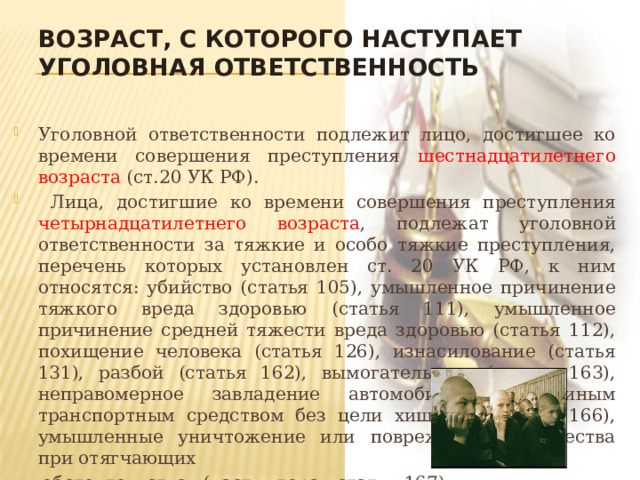 Возраст, с которого наступает уголовная ответственность Уголовной ответственности подлежит лицо, достигшее ко времени совершения преступления шестнадцатилетнего возраста (ст.20 УК РФ).  Лица, достигшие ко времени совершения преступления четырнадцатилетнего возраста , подлежат уголовной ответственности за тяжкие и особо тяжкие преступления, перечень которых установлен ст. 20 УК РФ, к ним относятся: убийство (статья 105), умышленное причинение тяжкого вреда здоровью (статья 111), умышленное причинение средней тяжести вреда здоровью (статья 112), похищение человека (статья 126), изнасилование (статья 131), разбой (статья 162), вымогательство (статья 163), неправомерное завладение автомобилем или иным транспортным средством без цели хищения (статья 166), умышленные уничтожение или повреждение имущества при отягчающих  обстоятельствах (часть вторая статьи 167),  хулиганство при отягчающих обстоятельствах  (часть вторая статьи 213) и др. 