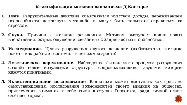 Классификация мотивов вандализма Д.Кантера: Гнев. Разрушительные действия объясняются чувством досады, переживанием неспособности достигнуть чего-либо и могут быть попыткой справиться со стрессом. Скука. Причина - желание развлечься. Мотивом выступает поиск новых впечатлений, острых ощущений, связанных с запретностью и опасностью. Исследование. Целью разрушения служит познание (любопытство, желание понять, как работает система, - в детском возрасте). Эстетическое переживание. Наблюдение физического процесса разрушения создаёт новые визуальные структуры, сопровождающиеся звуками, которые кажутся приятными. Экзистенциальное исследование. Вандализм может выступать как средство самоутверждения, исследования возможностей своего влияния на общество, привлечения внимания к себе (типа поступка Геростата, ради личной славы сжёгшего храм). 