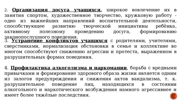 2. Организация досуга учащихся , широкое вовлечение их в занятия спортом, художественное творчество, кружковую работу - одно из важнейших направлений воспитательной деятельности, способствующее развитию творческой инициативы ребёнка, активному полезному проведению досуга, формированию законопослушного поведения. 3. Устранение конфликтов учащихся  с родителями, учителями, сверстниками, нормализация обстановки в семье и коллективе во многом способствуют снижению агрессии и протеста, выраженном в разрушительных формах поведения. 4. Профилактика алкоголизма и наркомании , борьба с вредными привычками и формирование здорового образа жизни является одним из залогов предупреждения и снижения актов вандализма, т. к. разрушительное поведение лиц, находящихся в состоянии алкогольного и наркотического возбуждения намного агрессивнее и имеет более тяжёлые последствия. 