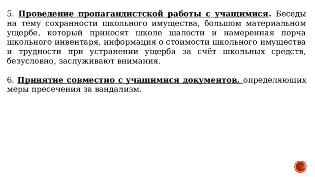 5. Проведение пропагандистской работы с учащимися . Беседы на тему сохранности школьного имущества, большом материальном ущербе, который приносят школе шалости и намеренная порча школьного инвентаря, информация о стоимости школьного имущества и трудности при устранении ущерба за счёт школьных средств, безусловно, заслуживают внимания. 6. Принятие совместно с учащимися документов, определяющих меры пресечения за вандализм. 