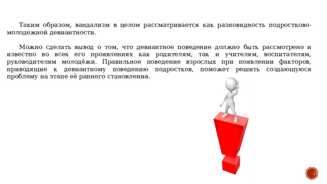 Таким образом, вандализм в целом рассматривается как разновидность подростково-молодежной девиантности.  Можно сделать вывод о том, что девиантное поведение должно быть рассмотрено и известно во всех его проявлениях как родителям, так и учителям, воспитателям, руководителям молодёжи. Правильное поведение взрослых при появлении факторов, приводящие к девиантному поведению подростков, поможет решить создающуюся проблему на этапе её раннего становления. 