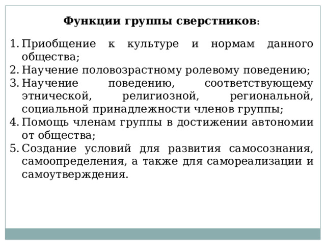 Функции группы сверстников : Приобщение к культуре и нормам данного общества; Научение половозрастному ролевому поведению; Научение поведению, соответствующему этнической, религиозной, региональной, социальной принадлежности членов группы; Помощь членам группы в достижении автономии от общества; Создание условий для развития самосознания, самоопределения, а также для самореализации и самоутверждения. 