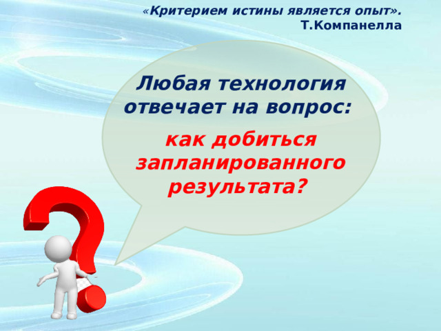 « Критерием истины является опыт». Т.Компанелла Любая технология отвечает на вопрос:   как добиться запланированного результата?   