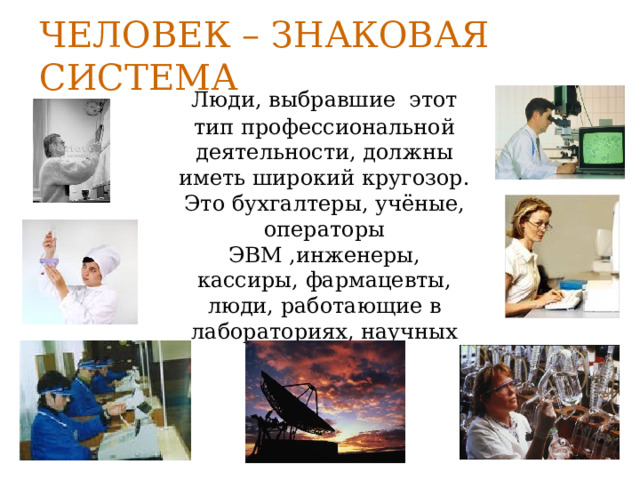 Человек – знаковая система  Люди, выбравшие этот тип профессиональной деятельности, должны иметь широкий кругозор. Это бухгалтеры, учёные, операторы ЭВМ ,инженеры, кассиры, фармацевты, люди, работающие в лабораториях, научных центрах. 