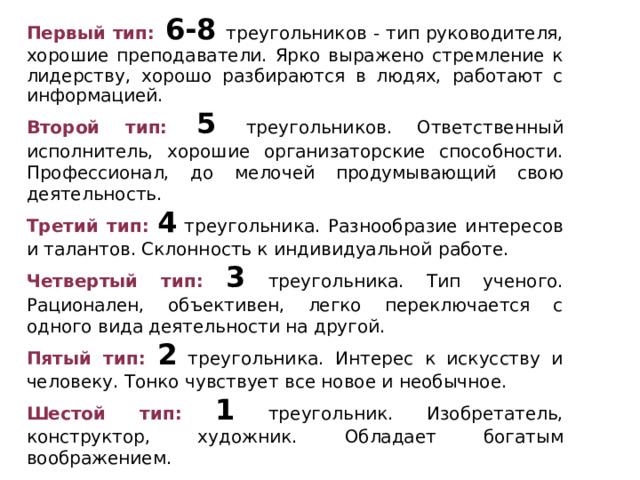 Первый тип:  6-8  треугольников - тип руководителя, хорошие преподаватели. Ярко выражено стремление к лидерству, хорошо раз­бираются в людях, работают с информацией. Второй тип: 5 треугольников. Ответственный исполнитель, хорошие организаторские способности. Профессионал, до мелочей продумывающий свою деятельность. Третий тип:  4 треугольника. Разнообразие интересов и талантов. Склонность к индивидуальной работе. Четвертый тип:  3 треугольника. Тип ученого. Рационален, объективен, легко переключается с одного вида деятельности на другой. Пятый тип:  2 треугольника. Интерес к искусству и человеку. Тонко чувствует все новое и необычное. Шестой тип:  1 треугольник. Изобретатель, конструктор, художник. Обладает богатым воображением. 