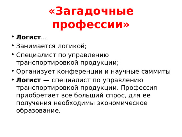 «Загадочные профессии» Логист ... Занимается логикой; Специалист по управлению транспортировкой продукции; Организует конференции и научные саммиты Логист — специалист по управлению транспортировкой продукции. Профессия приобретает все больший спрос, для ее получения необходимы экономическое образование. 
