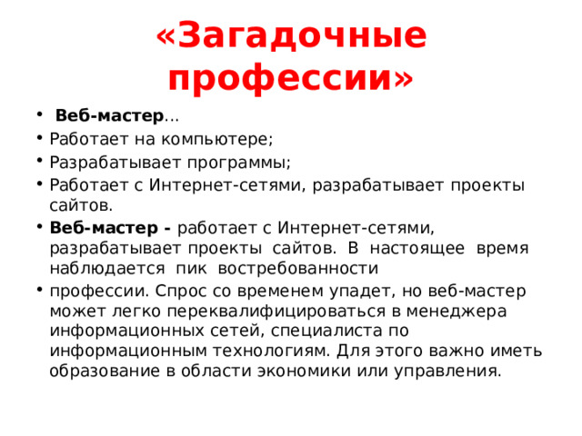 «Загадочные профессии»  Веб-мастер ... Работает на компьютере; Разрабатывает программы; Работает с Интернет-сетями, разрабатывает проекты сайтов. Веб-мастер - работает с Интернет-сетями, разрабатывает проекты сайтов. В настоящее время наблюдается пик востребованности профессии. Спрос со временем упадет, но веб-мастер может легко переквалифицироваться в менеджера информационных сетей, специалиста по информационным технологиям. Для этого важно иметь образование в области экономики или управления. 