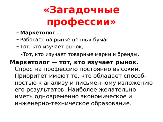 «Загадочные профессии» Маркетолог ... Работает на рынке ценных бумаг Тот, кто изучает рынок; Маркетолог ... Работает на рынке ценных бумаг Тот, кто изучает рынок;  - Тот, кто изучает товарные марки и бренды . Маркетолог — тот, кто изучает рынок. Спрос на профессию постоянно высокий. Приоритет имеют те, кто обладает способ- ностью к анализу и письменному изложению его результатов. Наиболее желательно иметь одновременно экономическое и инженерно-техническое образование.  