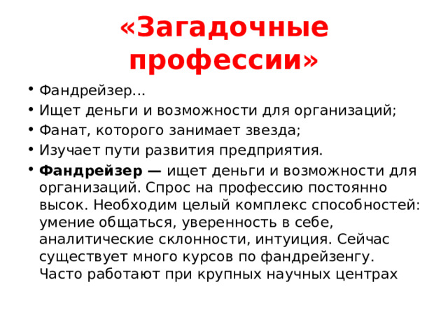 «Загадочные профессии» Фандрейзер... Ищет деньги и возможности для организаций; Фанат, которого занимает звезда; Изучает пути развития предприятия. Фандрейзер — ищет деньги и возможности для организаций. Спрос на профессию постоянно высок. Необходим целый комплекс способностей: умение общаться, уверенность в себе, аналитические склонности, интуиция. Сейчас существует много курсов по фандрейзенгу. Часто работают при крупных научных центрах 