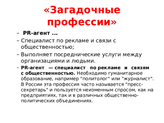 «Загадочные профессии»  PR-агент ...  Специалист по рекламе и связи с общественностью; Выполняет посреднические услуги между организациями и людьми. PR-агент  — специалист  по рекламе  и  связям  с общественностью. Необходимо гуманитарное образование, например 