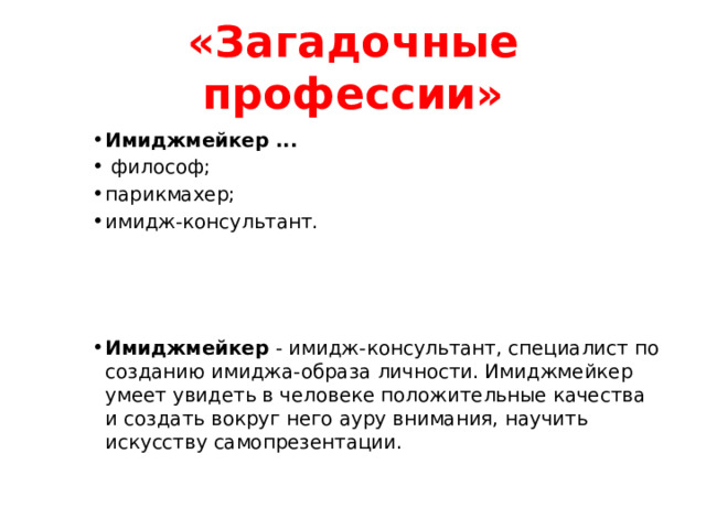 «Загадочные профессии» Имиджмейкер ...  философ; парикмахер; имидж-консультант. Имиджмейкер ...  философ; парикмахер; имидж-консультант. Имиджмейкер ...  философ; парикмахер; имидж-консультант. Имиджмейкер - имидж-консультант, специалист по созданию имиджа-образа личности. Имиджмейкер умеет увидеть в человеке положительные качества и создать вокруг него ауру внимания, научить искусству самопрезентации. Имиджмейкер - имидж-консультант, специалист по созданию имиджа-образа личности. Имиджмейкер умеет увидеть в человеке положительные качества и создать вокруг него ауру внимания, научить искусству самопрезентации. Имиджмейкер - имидж-консультант, специалист по созданию имиджа-образа личности. Имиджмейкер умеет увидеть в человеке положительные качества и создать вокруг него ауру внимания, научить искусству самопрезентации.   
