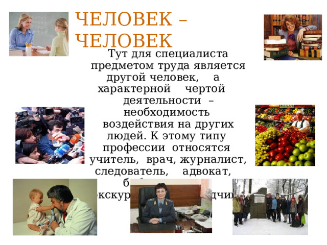 Человек – человек  Тут для специалиста предметом труда является другой человек, а характерной чертой деятельности – необходимость воздействия на других людей. К этому типу профессии относятся учитель, врач, журналист, следователь, адвокат, библиотекарь, экскурсовод, переводчик, продавец. 
