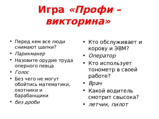 Игра  «Профи – викторина»   Перед кем все люди снимают шапки? Парикмахер Назовите орудие труда оперного певца Голос Без чего не могут обойтись математики, охотники и барабанщики без дроби   Кто обслуживает и корову и ЭВМ?  Оператор Кто использует тонометр в своей работе?  Врач Какой водитель смотрит свысока?  летчик, пилот 