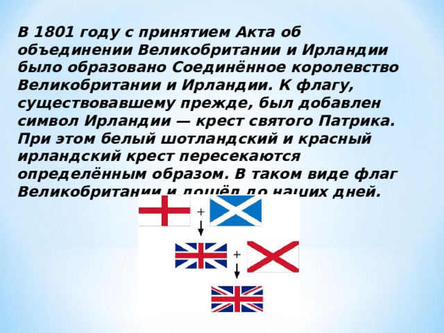 В 1801 году с принятием Акта об объединении Великобритании и Ирландии было образовано Соединённое королевство Великобритании и Ирландии. К флагу, существовавшему прежде, был добавлен символ Ирландии — крест святого Патрика. При этом белый шотландский и красный ирландский крест пересекаются определённым образом. В таком виде флаг Великобритании и дошёл до наших дней.  
