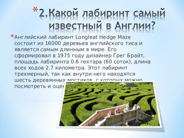 Английский лабиринт Longleat Hedge Maze состоит из 16000 деревьев английского тиса и является самым длинным в мире. Его сформировал в 1975 году дизайнер Грег Брайт, площадь лабиринта 0.6 гектара (60 соток), длина всех ходов 2.7 километра. Этот лабиринт трехмерный, так как внутри него находятся шесть деревянных мостиков, с которых можно посмотреть и оценить маршрут. 