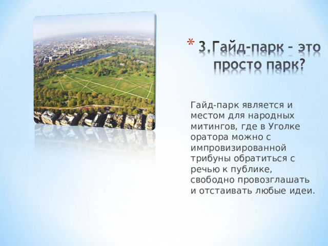 Гайд-парк является и местом для народных митингов, где в Уголке оратора можно с импровизированной трибуны обратиться с речью к публике, свободно провозглашать и отстаивать любые идеи. 