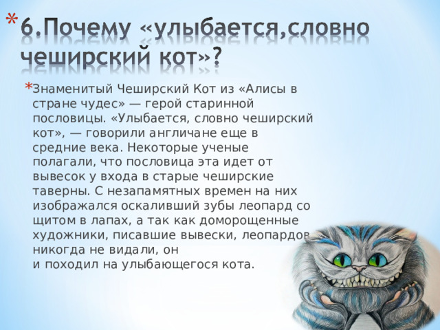 Знаменитый Чеширский Кот из «Алисы в стране чудес» — герой старинной пословицы. «Улыбается, словно чеширский кот», — говорили англичане еще в средние века. Некоторые ученые полагали, что пословица эта идет от вывесок у входа в старые чеширские таверны. С незапамятных времен на них изображался оскаливший зубы леопард со щитом в лапах, а так как доморощенные художники, писавшие вывески, леопардов никогда не видали, он и походил на улыбающегося кота. 