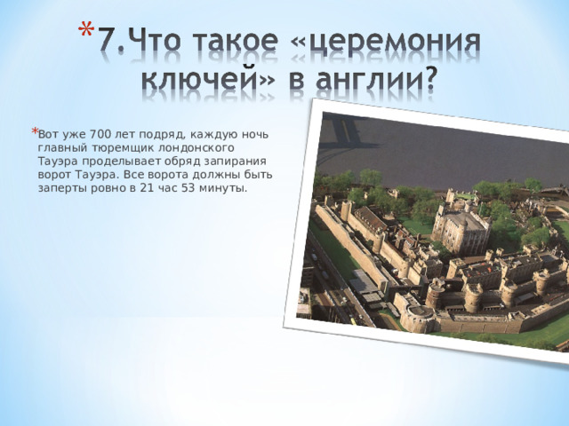 Вот уже 700 лет подряд, каждую ночь главный тюремщик лондонского Тауэра проделывает обряд запирания ворот Тауэра. Все ворота должны быть заперты ровно в 21 час 53 минуты. 