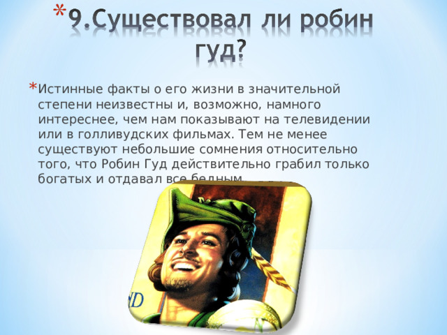 Истинные факты о его жизни в значительной степени неизвестны и, возможно, намного интереснее, чем нам показывают на телевидении или в голливудских фильмах. Тем не менее существуют небольшие сомнения относительно того, что Робин Гуд действительно грабил только богатых и отдавал все бедным. 