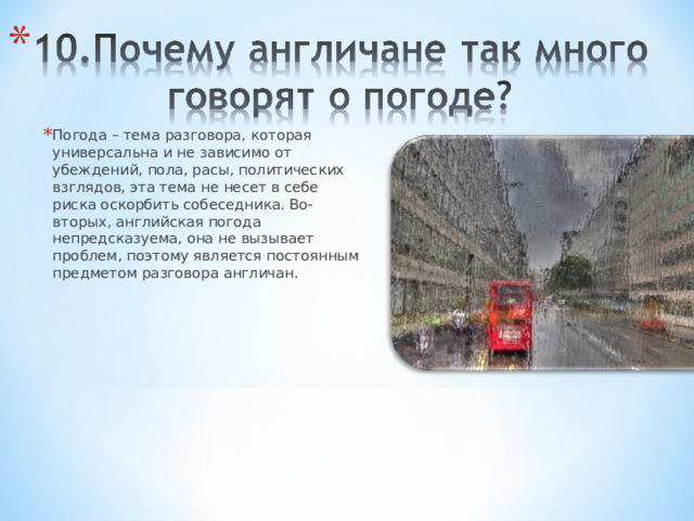 Погода – тема разговора, которая универсальна и не зависимо от убеждений, пола, расы, политических взглядов, эта тема не несет в себе риска оскорбить собеседника. Во-вторых, английская погода непредсказуема, она не вызывает проблем, поэтому является постоянным предметом разговора англичан. 